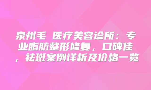 泉州毛蒝医疗美容诊所:专业脂肪整形修复,口碑佳,祛斑案例详析及价格一览