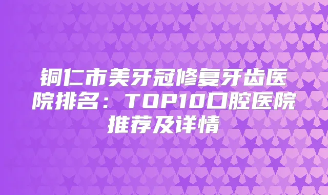 铜仁市美牙冠修复牙齿医院排名:TOP10口腔医院推荐及详情