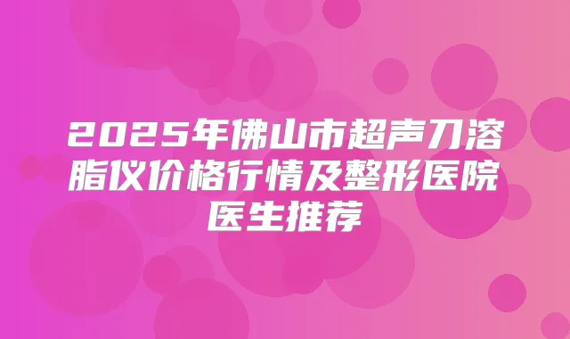 2025年佛山市超声刀溶脂仪价格行情及整形医院医生推荐