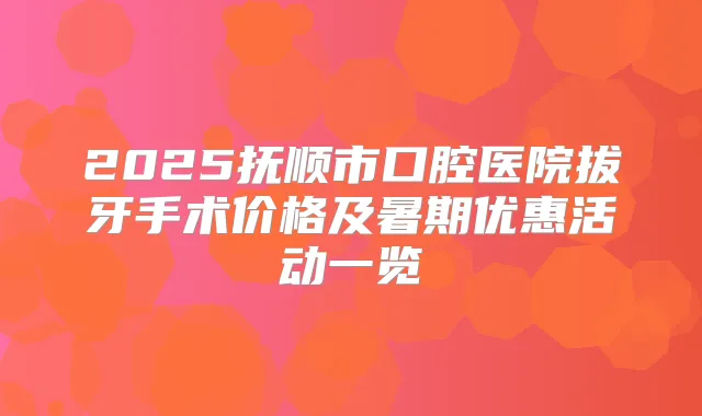 2025抚顺市口腔医院拔牙手术价格及暑期优惠活动一览
