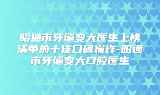 昭通市牙缝变大医生上榜清单前十佳口碑爆炸-昭通市牙缝变大口腔医生