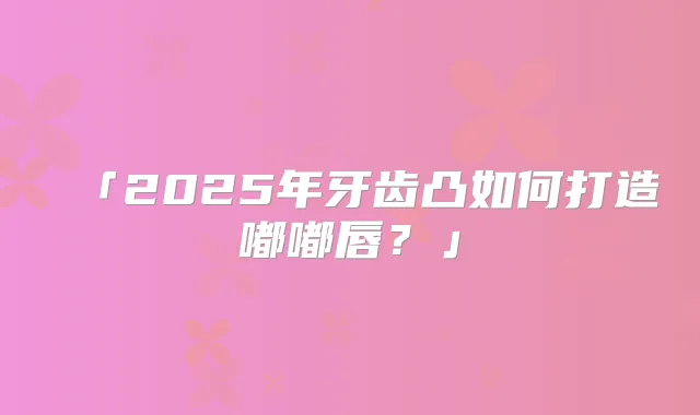 「2025年牙齿凸如何打造嘟嘟唇?」