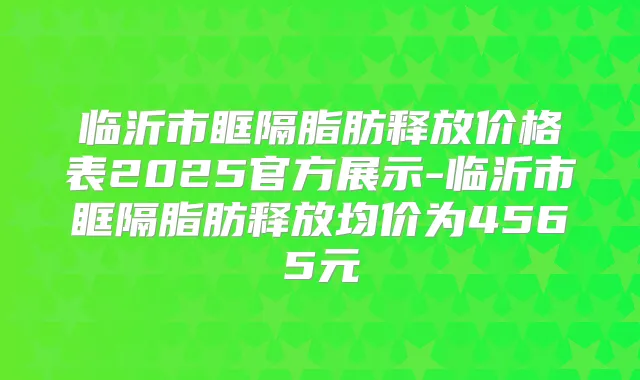 临沂市眶隔脂肪释放价格表2025官方展示-临沂市眶隔脂肪释放均价为4565元