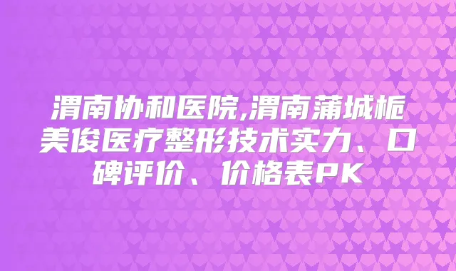 渭南协和医院,渭南蒲城栀美俊医疗整形技术实力、口碑评价、价格表PK