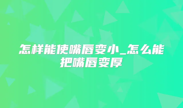 怎样能使嘴唇变小_怎么能把嘴唇变厚