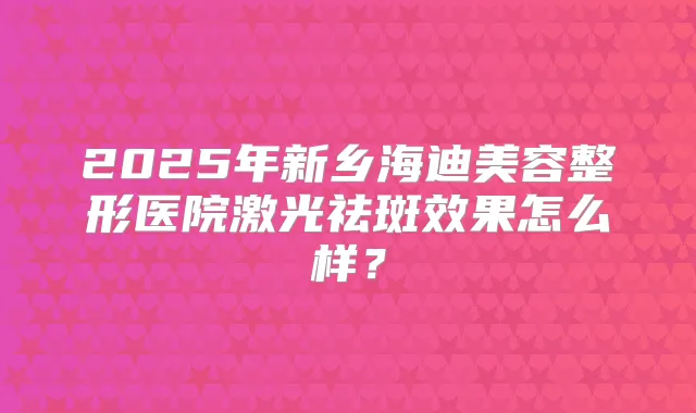 2025年新乡海容整形医院激光祛斑效果怎么样？