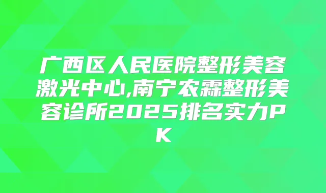 广西区人民医院整形美容激光中心,南宁农霖整形美容诊所2025排名实力PK