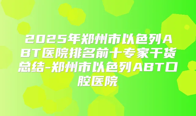 2025年郑州市以色列ABT医院排名前十专家干货总结-郑州市以色列ABT口腔医院