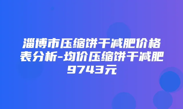 淄博市压缩饼干减肥价格表分析-均价压缩饼干减肥9743元