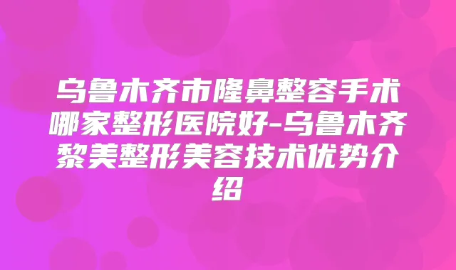 乌鲁木齐市隆鼻整容手术哪家整形医院好-乌鲁木齐黎美整形美容技术优势介绍