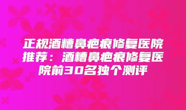 正规酒糟鼻疤痕修复医院推荐：酒糟鼻疤痕修复医院前30名独个测评