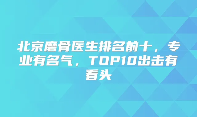 北京磨骨医生排名前十,专业有名气,TOP10出击有看头
