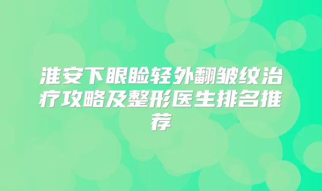 淮安下眼睑轻外翻皱纹攻略及整形医生排名推荐