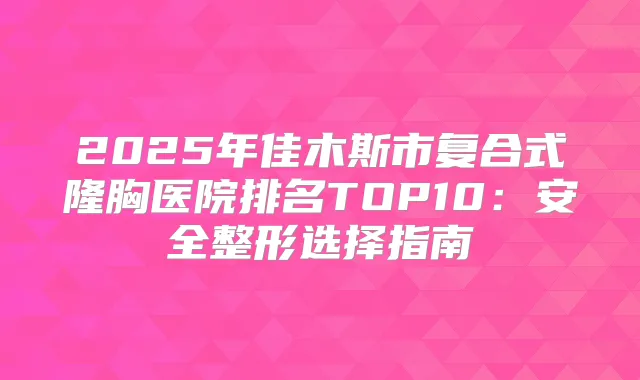 2025年佳木斯市复合式隆胸医院排名TOP10：安全整形选择指南