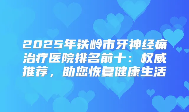 2025年铁岭市牙神经痛医院排名前十：推荐，助您恢复健活