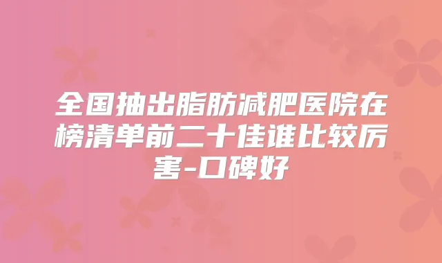 全国抽出脂肪减肥医院在榜清单前二十佳谁比较厉害-口碑好
