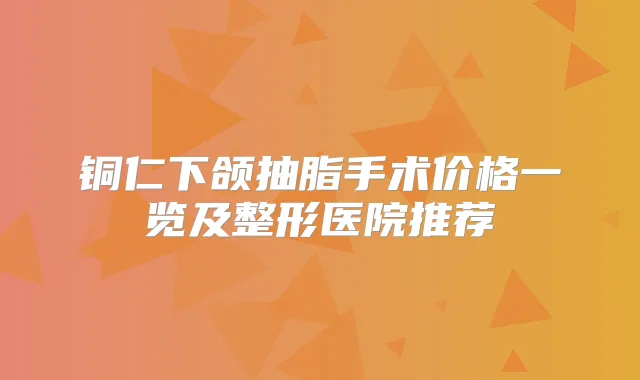 铜仁下颌抽脂手术价格一览及整形医院推荐
