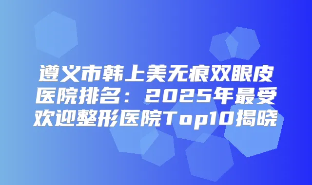 遵义市韩上美无痕双眼皮医院排名:2025年受欢迎整形医院Top10揭晓
