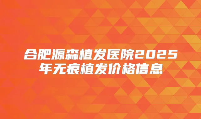 合肥源森植发医院2025年无痕植发价格信息