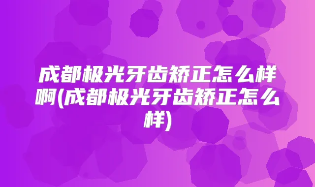 成都极光牙齿矫正怎么样啊(成都极光牙齿矫正怎么样)