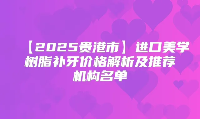 【2025贵港市】进口美学树脂补牙价格解析及推荐机构名单