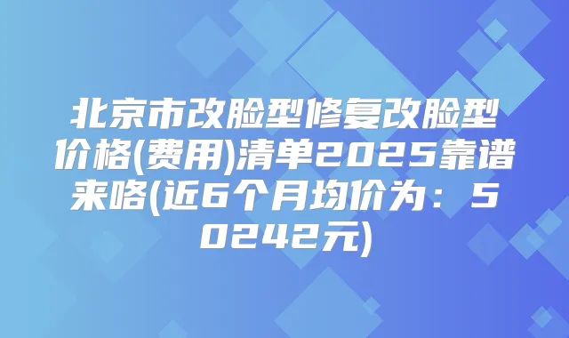 北京市改脸型修复改脸型价格(费用)清单2025靠谱来咯(近6个月均价为:50242元)