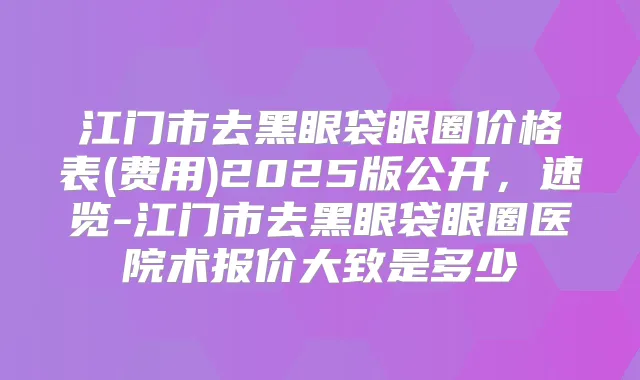 江门市去黑眼袋眼圈价格表(费用)2025版公开，速览-江门市去黑眼袋眼圈医院术报价大致是多少