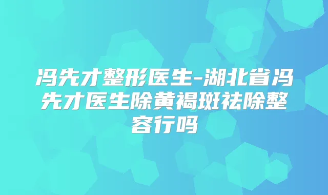 冯先才整形医生-湖北省冯先才医生除黄褐斑祛除整容行吗