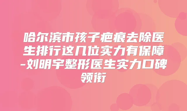 哈尔滨市孩子疤痕去除医生排行这几位实力有保障-刘明宇整形医生实力口碑领衔