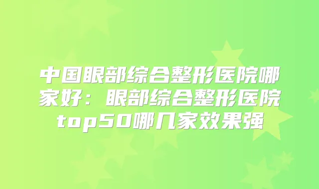 中国眼部综合整形医院哪家好：眼部综合整形医院top50哪几家效果强