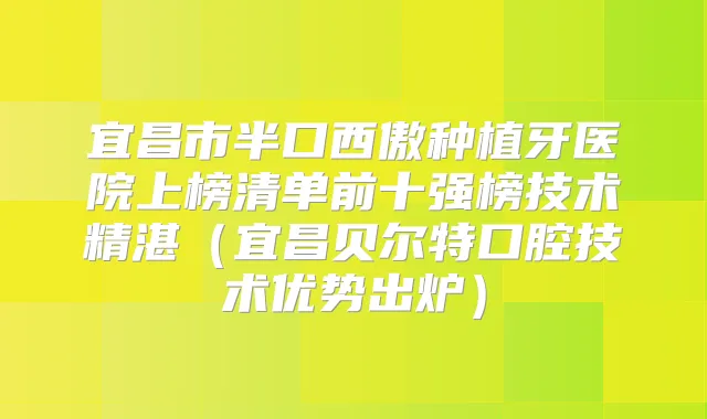 宜昌市半口西傲种植牙医院上榜清单前十强榜技术精湛（宜昌贝尔特口腔技术优势出炉）