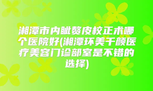 湘潭市内眦赘皮校正术哪个医院好(湘潭环美千颜医疗美容门诊部室是不错的选择)