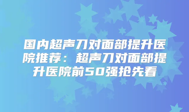 国内超声刀对面部提升医院推荐:超声刀对面部提升医院前50强抢先看