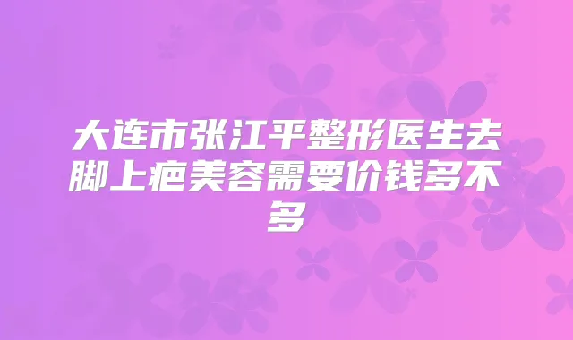 大连市张江平整形医生去脚上疤美容需要价钱多不多