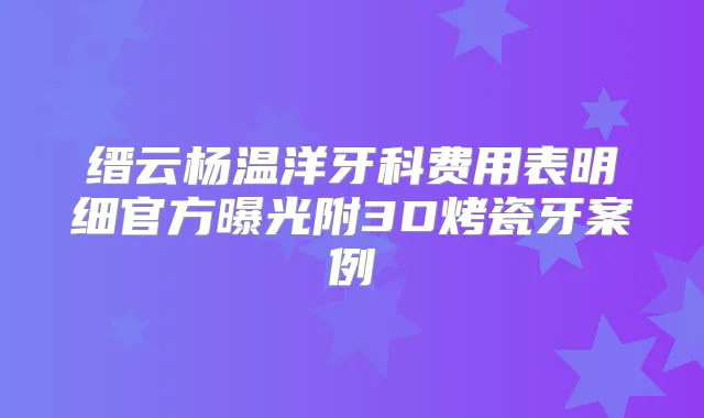 缙云杨温洋牙科费用表明细官方曝光附3D烤瓷牙案例