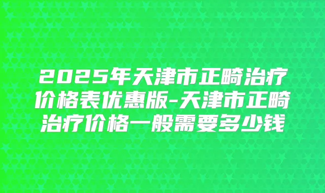 2025年天津市正畸价格表优惠版-天津市正畸价格一般需要多少钱
