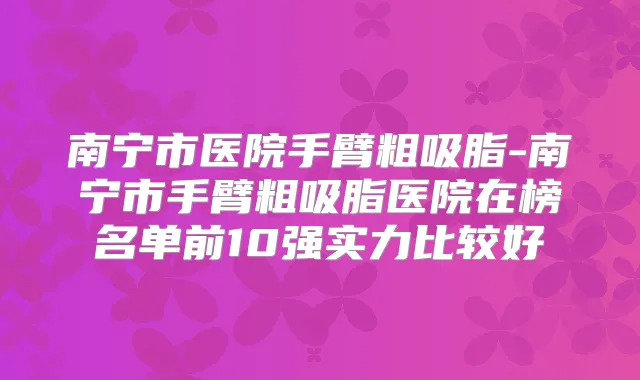 南宁市医院手臂粗吸脂-南宁市手臂粗吸脂医院在榜名单前10强实力比较好