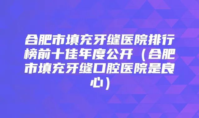 合肥市填充牙缝医院排行榜前十佳年度公开（合肥市填充牙缝口腔医院是良心）
