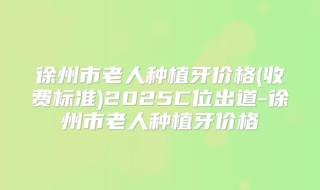 徐州市老人种植牙价格(收费标准)2025C位出道-徐州市老人种植牙价格