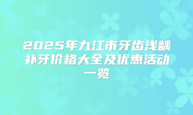 2025年九江市牙齿浅龋补牙价格大全及优惠活动一览