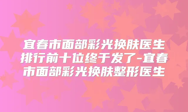 宜春市面部彩光换肤医生排行前十位终于发了-宜春市面部彩光换肤整形医生