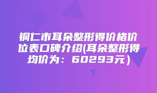 铜仁市耳朵整形得价格价位表口碑介绍(耳朵整形得均价为：60293元）