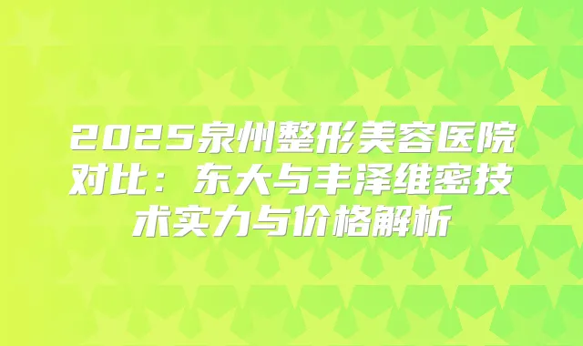 2025泉州整形美容医院对比：东大与丰泽维密技术实力与价格解析
