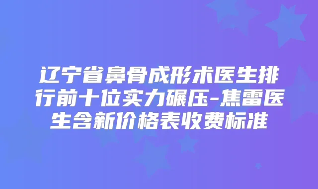 辽宁省鼻骨成形术医生排行前十位实力碾压-焦雷医生含新价格表收费标准