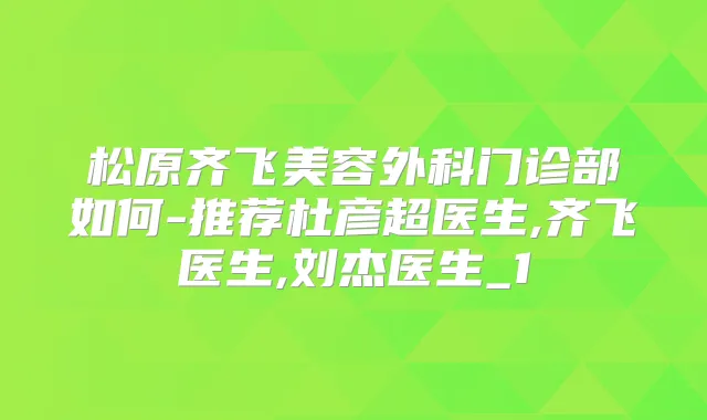 松原齐飞美容外科门诊部如何-推荐杜彦超医生,齐飞医生,刘杰医生_1