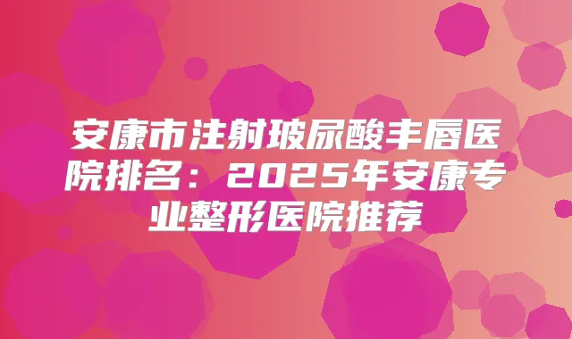 安康市注射玻尿酸丰唇医院排名：2025年安康专业整形医院推荐