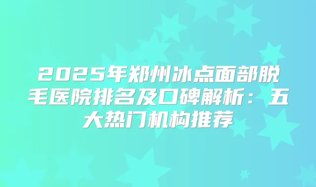 2025年郑州冰点面部脱毛医院排名及口碑解析：五大热门机构推荐