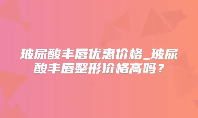 玻尿酸丰唇优惠价格_玻尿酸丰唇整形价格高吗?