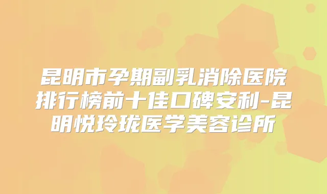 昆明市孕期副乳消除医院排行榜前十佳口碑安利-昆明悦玲珑医学美容诊所
