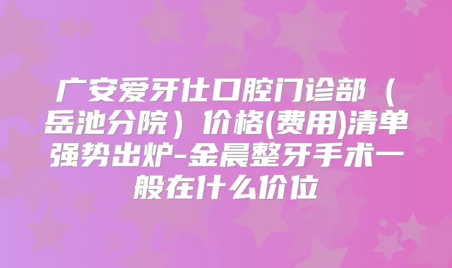 广安爱牙仕口腔门诊部(岳池分院)价格(费用)清单强势出炉-金晨整牙手术一般在什么价位